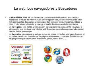 La web. Los navegadores y Buscadores la  World Wide Web , es un sistema de documentos de hipertexto enlazados y accesibles a través de Internet. Con un navegador web, un usuario visualiza sitios web compuestos de páginas web que pueden contener texto, imágenes, videos u otros contenidos multimedia, y navega a través de ellas usando hiperenlaces.  Un  navegador  (del inglés,  web browser ) es un programa que permite visualizar la información que contiene una página web .Los mas conocidos son internet explorer, mozilla firefox y netscape. Un  buscador  es una página web en la que se ofrece consultar una base de datos en la cual se relacionan direcciones de páginas web con su contenido .El más famoso es google aunque hay muchos más como yahoo, terra, msn…… 