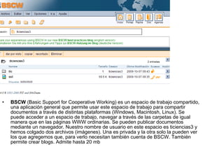 BSCW  (Basic Support for Cooperative Working) es un espacio de trabajo compartido, una aplicación general que permite usar este espacio de trabajo para compartir documentos a través de distintas plataformas (Windows, Macintosh, Linux). Se puede acceder a un espacio de trabajo, navegar a través de las carpetas de igual manera que en las páginas WWW ordinarias. Se pueden publicar documentos mediante un navegador. Nuestro nombre de usuario en este espacio es ticiencias3 y hemos colgado dos archivos (imágenes). Una es privada y la otra solo la pueden ver los que agregemos que, para verlo necesitan también cuenta de BSCW. También permite crear blogs. Admite hasta 20 mb 