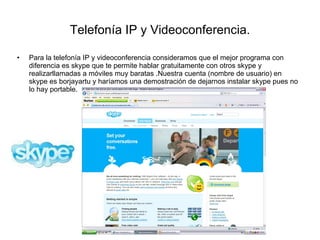 Telefonía IP y Videoconferencia. Para la telefonía IP y videoconferencia consideramos que el mejor programa con diferencia es skype que te permite hablar gratuitamente con otros skype y realizarllamadas a móviles muy baratas .Nuestra cuenta (nombre de usuario) en skype es borjayartu y haríamos una demostración de dejarnos instalar skype pues no lo hay portable. 