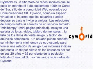 Cyworld   es un sitio Web de redes sociales que se puso en marcha el 1 de septiembre 1999 en Corea del Sur, sitio de la comunidad Web operados por Comunicaciones SK. Cyworld, como un espacio virtual en el Internet, que los usuarios pueden decorar su casa e invitar a amigos. Las relaciones de amigos entre sí a través de un servicio llamado "minihompy" (mini-página principal), incluyen una galería de fotos, vídeo, tablero de mensajes, , la lista de los libros de visita amigo, y tablón de anuncios personales.  Un usuario puede conectar su minihompy a minihompy de otro usuario para formar una relación de amigo. Los informes indican que hasta un 90 por ciento de los coreanos del sur en sus 20 años y 25 por ciento de la población total de Corea del Sur son usuarios registrados de Cyworld.   