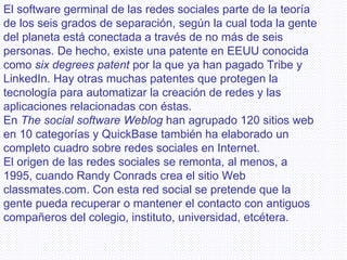 El software germinal de las redes sociales parte de la teoría de los seis grados de separación, según la cual toda la gente del planeta está conectada a través de no más de seis personas. De hecho, existe una patente en EEUU conocida como  six degrees patent  por la que ya han pagado Tribe y LinkedIn. Hay otras muchas patentes que protegen la tecnología para automatizar la creación de redes y las aplicaciones relacionadas con éstas. En  The social software Weblog  han agrupado 120 sitios web en 10 categorías y QuickBase también ha elaborado un completo cuadro sobre redes sociales en Internet. El origen de las redes sociales se remonta, al menos, a 1995, cuando Randy Conrads crea el sitio Web classmates.com. Con esta red social se pretende que la gente pueda recuperar o mantener el contacto con antiguos compañeros del colegio, instituto, universidad, etcétera. 