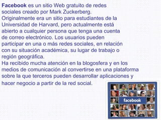 Facebook  es un sitio Web gratuito de redes sociales creado por Mark Zuckerberg. Originalmente era un sitio para estudiantes de la Universidad de Harvard, pero actualmente está abierto a cualquier persona que tenga una cuenta de correo electrónico. Los usuarios pueden participar en una o más redes sociales, en relación con su situación académica, su lugar de trabajo o región geográfica. Ha recibido mucha atención en la blogosfera y en los medios de comunicación al convertirse en una plataforma sobre la que terceros pueden desarrollar aplicaciones y hacer negocio a partir de la red social.   