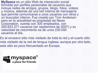 MySpace  es un sitio Web de interacción social formado por perfiles personales de usuarios que incluye redes de amigos, grupos, blogs, fotos, vídeos y música, además de una red interna de mensajería que permite comunicarse a unos usuarios con otros y un buscador interno. Fue creado por Tom Anderson pero en la actualidad es propiedad de News Corporation, cuenta con 300 empleados, con 200.623.371 usuarios (en septiembre de 2007) y su velocidad de crecimiento es de unos 230.000 usuarios al día.  Es el onceavo sitio más visitado de toda la red y el cuarto sitio más visitado de la red de lengua inglesa; aunque por otro lado, este sitio es poco frecuentado en Europa. 