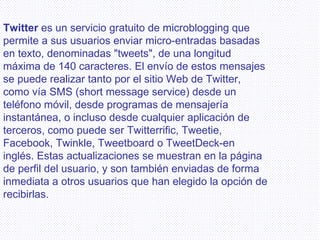 Twitter  es un servicio gratuito de microblogging que permite a sus usuarios enviar micro-entradas basadas en texto, denominadas "tweets", de una longitud máxima de 140 caracteres. El envío de estos mensajes se puede realizar tanto por el sitio Web de Twitter, como vía SMS (short message service) desde un teléfono móvil, desde programas de mensajería instantánea, o incluso desde cualquier aplicación de terceros, como puede ser Twitterrific, Tweetie, Facebook, Twinkle, Tweetboard o TweetDeck-en inglés. Estas actualizaciones se muestran en la página de perfil del usuario, y son también enviadas de forma inmediata a otros usuarios que han elegido la opción de recibirlas.   