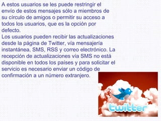 A estos usuarios se les puede restringir el envío de estos mensajes sólo a miembros de su círculo de amigos o permitir su acceso a todos los usuarios, que es la opción por defecto. Los usuarios pueden recibir las actualizaciones desde la página de Twitter, vía mensajería instantánea, SMS, RSS y correo electrónico. La recepción de actualizaciones vía SMS no está disponible en todos los países y para solicitar el servicio es necesario enviar un código de confirmación a un número extranjero. 