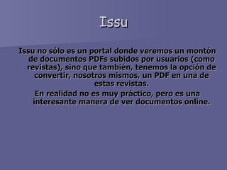 Issu Issu no sólo es un portal donde veremos un montón de documentos PDFs subidos por usuarios (como revistas), sino que también, tenemos la opción de convertir, nosotros mismos, un PDF en una de estas revistas. En realidad no es muy práctico, pero es una interesante manera de ver documentos online. 