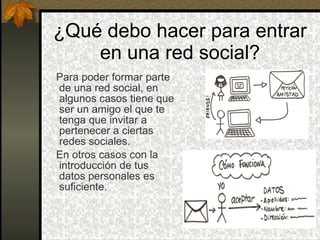 ¿Qué debo hacer para entrar en una red social? Para poder formar parte de una red social, en algunos casos tiene que ser un amigo el que te tenga que invitar a pertenecer a ciertas redes sociales. En otros casos con la introducción de tus datos personales es suficiente. 