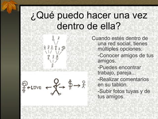 ¿Qué puedo hacer una vez dentro de ella? Cuando estés dentro de una red social, tienes múltiples opciones: -Conocer amigos de tus amigos. -Puedes encontrar trabajo, pareja... -Realizar comentarios en su tablón. -Subir fotos tuyas y de tus amigos.  