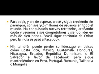 Facebook, y era de esperar, crece y sigue creciendo sin parangón, con sus 350 millones de usuarios en todo el mundo. Ha conquistado nuevos territorios, arañando cuota y usuarios a sus competidores y siendo líder en más de cien países. Brasil sigue territorio de Orkut pero la India se pasó a Facebook. Hi5 también puede perder su liderazgo en países como Costa Rica, Mexico, Guatemala, Honduras, Nicaragua, Ecuador, República Dominicana o El Salvador a favor de Facebook, pero sigue manteniéndose en Peru, Portugal, Rumania, Tailandia o Mongolia.