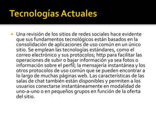 Tecnologías ActualesUna revisión de los sitios de redes sociales hace evidente que sus fundamentos tecnológicos están basados en la consolidación de aplicaciones de uso común en un único sitio. Se emplean las tecnologías estándares, como el correo electrónico y sus protocolos; http para facilitar las operaciones de subir o bajar información ya sea fotos o información sobre el perfil; la mensajería instantánea y los otros protocolos de uso común que se pueden encontrar a lo largo de muchas páginas web. Las características de las salas de chat también están disponibles y permiten a los usuarios conectarse instantáneamente en modalidad de uno-a-uno o en pequeños grupos en función de la oferta del sitio.