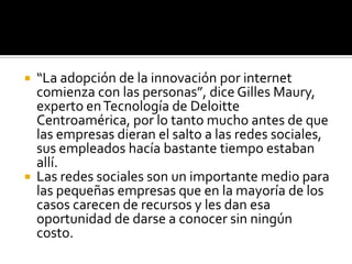 En Estados Unidos, sólo 40 por ciento de las empresas permiten a sus empleados entrar en las redes sociales, aunque con restricciones; no obstante, hay quien opina que crear redes sociales internas va a aumentar la productividad, aunque primero se tiene que entender como una nueva dinámica de negocios.En el mundo ya hay ejemplos de lo que la web 2.0 puede hacer por las empresas. Algunas han optado por crear o sustituir su call center con redes sociales, incluso hay instituciones gubernamentales que ya están en las redes porque afirman que son un ejemplo de democracia.