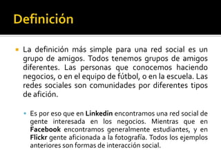 DefiniciónLa definición más simple para una red social es un grupo de amigos. Todos tenemos grupos de amigos diferentes. Las personas que conocemos haciendo negocios, o en el equipo de fútbol, o en la escuela. Las redes sociales son comunidades por diferentes tipos de afición. Es por eso que en Linkedin encontramos una red social de gente interesada en los negocios. Mientras que en Facebook encontramos generalmente estudiantes, y en Flickr gente aficionada a la fotografía. Todos los ejemplos anteriores son formas de interacción social.