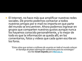 El Internet, no hace más que amplificar nuestras redes sociales. De pronto podemos contactar a todos nuestros amigos por e-mail no importa en que parte del mundo se encuentren. Ahora podemos ingresar en grupos que comparten nuestros gustos aunque nunca los hayamos conocido personalmente, y lo mejor de todo es que la información se queda allí; en los comentarios, fotos y videos que cada quien escribe en los foros. "Estos sitios que reúnen a millones de usuarios en todo el mundo colocan en bandeja de plata información valiosísima para los estrategas" escribe Israel Zepeda para Merca2.0.