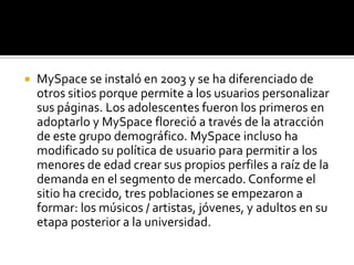 MySpace se instaló en 2003 y se ha diferenciado de otros sitios porque permite a los usuarios personalizar sus páginas. Los adolescentes fueron los primeros en adoptarlo y MySpace floreció a través de la atracción de este grupo demográfico. MySpace incluso ha modificado su política de usuario para permitir a los menores de edad crear sus propios perfiles a raíz de la demanda en el segmento de mercado. Conforme el sitio ha crecido, tres poblaciones se empezaron a formar: los músicos / artistas, jóvenes, y adultos en su etapa posterior a la universidad.