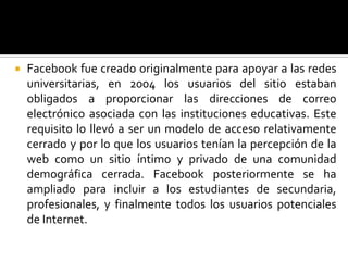 Facebook fue creado originalmente para apoyar a las redes universitarias, en 2004 los usuarios del sitio estaban obligados a proporcionar las direcciones de correo electrónico asociada con las instituciones educativas. Este requisito lo llevó a ser un modelo de acceso relativamente cerrado y por lo que los usuarios tenían la percepción de la web como un sitio íntimo y privado de una comunidad demográfica cerrada. Facebookposteriormente se ha ampliado para incluir a los estudiantes de secundaria, profesionales, y finalmente todos los usuarios potenciales de Internet. 