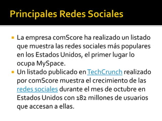Principales Redes SocialesLa empresa comScore ha realizado un listado que muestra las redes sociales más populares en los Estados Unidos, el primer lugar lo ocupa MySpace.Un listado publicado en TechCrunch realizado por comScore muestra el crecimiento de las redes sociales durante el mes de octubre en Estados Unidos con 182 millones de usuarios que accesan a ellas.