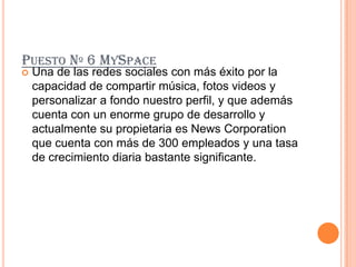 PUESTO Nº 6 MYSPACE
   Una de las redes sociales con más éxito por la
    capacidad de compartir música, fotos videos y
    personalizar a fondo nuestro perfil, y que además
    cuenta con un enorme grupo de desarrollo y
    actualmente su propietaria es News Corporation
    que cuenta con más de 300 empleados y una tasa
    de crecimiento diaria bastante significante.
 