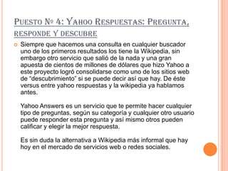 PUESTO Nº 4: YAHOO RESPUESTAS: PREGUNTA,
RESPONDE Y DESCUBRE
   Siempre que hacemos una consulta en cualquier buscador
    uno de los primeros resultados los tiene la Wikipedia, sin
    embargo otro servicio que salió de la nada y una gran
    apuesta de cientos de millones de dólares que hizo Yahoo a
    este proyecto logró consolidarse como uno de los sitios web
    de “descubrimiento” si se puede decir así que hay. De éste
    versus entre yahoo respuestas y la wikipedia ya hablamos
    antes.

    Yahoo Answers es un servicio que te permite hacer cualquier
    tipo de preguntas, según su categoría y cualquier otro usuario
    puede responder esta pregunta y así mismo otros pueden
    calificar y elegir la mejor respuesta.

    Es sin duda la alternativa a Wikipedia más informal que hay
    hoy en el mercado de servicios web o redes sociales.
 