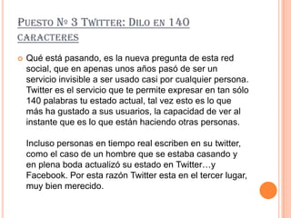 PUESTO Nº 3 TWITTER: DILO EN 140
CARACTERES

   Qué está pasando, es la nueva pregunta de esta red
    social, que en apenas unos años pasó de ser un
    servicio invisible a ser usado casi por cualquier persona.
    Twitter es el servicio que te permite expresar en tan sólo
    140 palabras tu estado actual, tal vez esto es lo que
    más ha gustado a sus usuarios, la capacidad de ver al
    instante que es lo que están haciendo otras personas.

    Incluso personas en tiempo real escriben en su twitter,
    como el caso de un hombre que se estaba casando y
    en plena boda actualizó su estado en Twitter…y
    Facebook. Por esta razón Twitter esta en el tercer lugar,
    muy bien merecido.
 