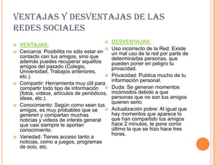 VENTAJAS Y DESVENTAJAS DE LAS
REDES SOCIALES
                                              DESVENTAJAS:
   VENTAJAS:
                                              Uso incorrecto de la Red: Existe
   Cercanía: Posibilita no sólo estar en      un mal uso de la red por parte de
    contacto con tus amigos, sino que          determinadas personas, que
    además puedes recuperar aquellos           pueden poner en peligro tu
    amigos del pasado (Colegio,                privacidad.
    Universidad, Trabajos anteriores,
    etc.).                                    Privacidad: Publica mucho de tu
                                               información personal.
   Compartir: Herramienta muy útil para
    compartir todo tipo de información        Duda: Se generan momentos
    (fotos, videos, artículos de periódicos,   incómodos debido a que
    ideas, etc.).                              personas que no son tus amigos
                                               quieren serlo
   Conocimiento: Según como sean tus
    amigos, es muy probables que se           Actualización pobre: Al igual que
    generen y compartan muchas                 hay momentos que aparece lo
    noticias y videos de interés general       que han compartido tus amigos
    que casi siempre te aportan                hace 2 minutos, te pone como
    conocimiento.                              último la que se hizo hace tres
                                               horas.
   Variedad: Tienes acceso tanto a
    noticias, como a juegos, programas
    de ocio, etc.
 