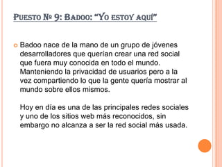 PUESTO Nº 9: BADOO: “YO ESTOY AQUÍ”

   Badoo nace de la mano de un grupo de jóvenes
    desarrolladores que querían crear una red social
    que fuera muy conocida en todo el mundo.
    Manteniendo la privacidad de usuarios pero a la
    vez compartiendo lo que la gente quería mostrar al
    mundo sobre ellos mismos.

    Hoy en día es una de las principales redes sociales
    y uno de los sitios web más reconocidos, sin
    embargo no alcanza a ser la red social más usada.
 