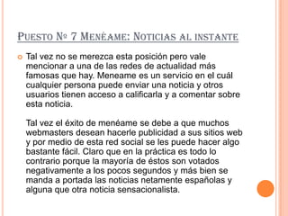 PUESTO Nº 7 MENÉAME: NOTICIAS AL INSTANTE
   Tal vez no se merezca esta posición pero vale
    mencionar a una de las redes de actualidad más
    famosas que hay. Meneame es un servicio en el cuál
    cualquier persona puede enviar una noticia y otros
    usuarios tienen acceso a calificarla y a comentar sobre
    esta noticia.

    Tal vez el éxito de menéame se debe a que muchos
    webmasters desean hacerle publicidad a sus sitios web
    y por medio de esta red social se les puede hacer algo
    bastante fácil. Claro que en la práctica es todo lo
    contrario porque la mayoría de éstos son votados
    negativamente a los pocos segundos y más bien se
    manda a portada las noticias netamente españolas y
    alguna que otra noticia sensacionalista.
 