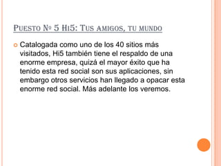 PUESTO Nº 5 HI5: TUS AMIGOS, TU MUNDO
   Catalogada como uno de los 40 sitios más
    visitados, Hi5 también tiene el respaldo de una
    enorme empresa, quizá el mayor éxito que ha
    tenido esta red social son sus aplicaciones, sin
    embargo otros servicios han llegado a opacar esta
    enorme red social. Más adelante los veremos.
 