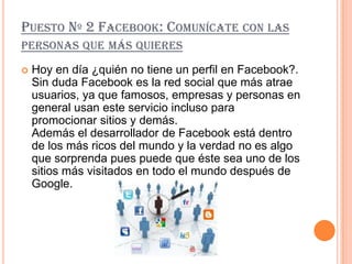 PUESTO Nº 2 FACEBOOK: COMUNÍCATE CON LAS
PERSONAS QUE MÁS QUIERES

   Hoy en día ¿quién no tiene un perfil en Facebook?.
    Sin duda Facebook es la red social que más atrae
    usuarios, ya que famosos, empresas y personas en
    general usan este servicio incluso para
    promocionar sitios y demás.
    Además el desarrollador de Facebook está dentro
    de los más ricos del mundo y la verdad no es algo
    que sorprenda pues puede que éste sea uno de los
    sitios más visitados en todo el mundo después de
    Google.
 