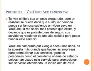 PUESTO Nº 1 YOUTUBE: SER FAMOSO YA!
   Tal vez el título sea un poco exagerado, pero en
    realidad se puede decir que cualquier persona
    puede ser famosa subiendo un video suyo en
    YouTube, la red social más potente que existe, y
    decimos que es potente pues de seguro sus
    servidores requieren de una alta calidad para poder
    brindar este servicio.

    YouTube comprado por Google hace unos años, es
    la apuesta más grande que hacen las empresas
    para promocionar sus servicios, grandes
    personajes como el presidente obama de estados
    unidos han usado este servicio para promocionar
    sus servicios obteniendo un índice alto de éxito.
 