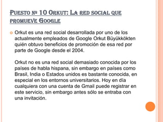 PUESTO Nº 10 ORKUT: LA RED SOCIAL QUE
PROMUEVE GOOGLE

   Orkut es una red social desarrollada por uno de los
    actualmente empleados de Google Orkut Büyükkökten
    quién obtuvo beneficios de promoción de esa red por
    parte de Google desde el 2004.

    Orkut no es una red social demasiado conocida por los
    países de habla hispana, sin embargo en países como
    Brasil, India o Estados unidos es bastante conocida, en
    especial en los entornos universitarios. Hoy en día
    cualquiera con una cuenta de Gmail puede registrar en
    este servicio, sin embargo antes sólo se entraba con
    una invitación.
 