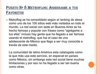 PUESTO Nº 8 METROFLOG: AGREGAME A TUS
FAVORITOS
   Metroflog se ha consolidado según el ranking de alexa
    como uno de los 100 sitios web más visitados en todo el
    mundo. La red social con sede en Buenos Aires se ha
    hecho famosa y popular con frases como “agrégame a
    tus efes” incluso hay gente que ha llegado a ser famosa
    usando el metroflog, que fue el caso de una
    adolescente de México que llego a ser muy conocida a
    través de este medio.

    La comunidad de latino América esta catalogada como
    la que más usa este servicio, en especial en países
    como México, sin embargo esta red social tiene muchas
    limitaciones y por eso no ha llegado a ser tan buena
    como otras.
 