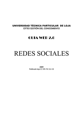 UNIVERSIDAD TÉCNICA PARTICULAR DE LOJA
       CITTES GESTIÓN DEL CONOCIMIENTO
                           




          GUIA WEB 2.0
                           




 REDES SOCIALES
                       2009
           Publicado bajo CC BY-NC-SA 3.0
 