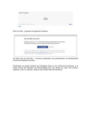 Click en Post y aparece la siguiente ventana:




Se hace click en Permitir y hemos compartido una presentación de slidesharede
una forma bastante sencilla.


Finalmente se puede recalcar que facebook tiene un sin número de opciones, y la
mejor forma de entender las funcionalidad que nos ofrece es crear una cuenta,
ingresar y dar un vistazo a todo lo que ofrece esta herramienta.
 