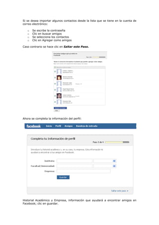 Si se desea importar algunos contactos desde la lista que se tiene en la cuenta de
correo electrónico:

   o   Se escribe la contraseña
   o   Clic en buscar amigos
   o   Se selecciona los contactos
   o   Clic en Agregar como amigos

Caso contrario se hace clic en Saltar este Paso.




Ahora se completa la información del perfil:




Historial Académico y Empresa, información que ayudará a encontrar amigos en
Facebook; clic en guardar.
 