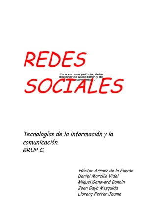 REDES
SOCIALES
             Para ver esta pel’cula, debe
             disponer de QuickTimeª y de
                 un descompresor .




Tecnologías de la información y la
comunicación.
GRUP C.


                         Héctor Arranz de la Fuente
                         Daniel Morcillo Vidal
                         Miquel Genovard Bonnín
                         Joan Gayà Mesquida
                         Llorenç Ferrer Jaume
 