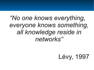 “No one knows everything,
everyone knows something,
  all knowledge reside in
         networks”

               Lévy, 1997
 
