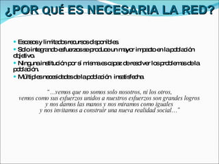 ¿POR  QUÉ  ES NECESARIA LA RED? Escasos y limitados recursos disponibles. Solo integrando esfuerzos se produce un mayor impacto en la población objetivo.  Ninguna institución por sí misma es capaz de resolver los problemas de la población. Múltiples necesidades de la población  insatisfecha. “… vemos que no somos solo nosotros, ni los otros,  vemos como sus esfuerzos unidos a nuestros esfuerzos son grandes logros  y nos damos las manos y nos miramos como iguales  y nos invitamos a construir una nueva realidad social…” 