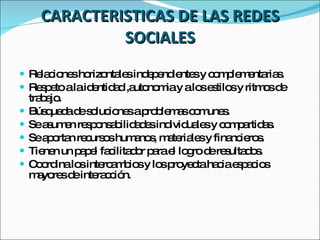 CARACTERISTICAS DE LAS REDES SOCIALES Relaciones horizontales independientes y complementarias. Respeto a la identidad ,autonomia y a los estilos y ritmos de trabajo. Búsqueda de soluciones a problemas comunes. Se asumen responsabilidades individuales y compartidas. Se aportan recursos humanos, materiales y financieros. Tienen un papel facilitador para el logro de resultados. Coordina los intercambios y los proyecta hacia espacios mayores de interacción. 