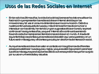 Usos de las Redes Sociales en Internet En tan solo los últimos años, la vida diaria de los jóvenes se ha visto envuelta en la fascinación que representan las redes sociales en Internet atraídos por las innovaciones y tal vez el consumo de tendencias en la comunicación. Debido a nuestra continua búsqueda de nuevas y más dinámicas formas de comunicar e interactuar con los demás, han tenido un gran auge estos sitios en la red y se prevé continúe así los siguientes años, ya que el Internet sólo continuará avanzando llevando cada día mas lejos las interrelaciones sociales en el mundo. A través del siguiente trabajo se plantea que las redes sociales están aquí para quedarse y en un futuro serán más seguras y eficientes que cualquier otra forma de interacción social. Aunque las redes sociales dicen estar en contacto con los gobiernos de diferentes países para establecer nuevas guías y reglas, ya que es están bajo presión para hacer sus sitios más seguros para los jóvenes debido a diversos problemas que han surgido por su uso en universidades y escuelas. 