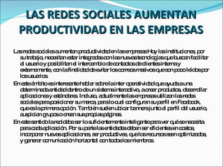 LAS REDES SOCIALES AUMENTAN PRODUCTIVIDAD EN LAS EMPRESAS Las redes sociales aumentan productividad en las empresas Hoy las instituciones, por su trabajo, necesitan estar integradas con las nuevas tecnologías que buscan facilitar al usuario y posibilitan el intercambio de contactos de clientes interna y externamente, con la finalidad de evitar los correos masivos que son poco leídos por los usuarios. En este ámbito es interesante hablar sobre la inter operatividad que ayuda a una determinada entidad dentro de un sistema interactivo, a crear productos, desarrollar aplicaciones y estándares. Incluso, actualmente las empresas utilizan las redes sociales para posicionar su marca, para lo cual configuran su perfil en Facebook, que es la primera opción. También suelen ubicar banners junto al perfil del usuario, auspician grupos o crean sus propias páginas. En este sentido la red debe ser lo suficientemente inteligente para ver qué se necesita para cada aplicación. Por su parte las entidades deben ser eficientes en costos, incorporar nuevas aplicaciones, ser productivas, que los recursos sean optimizados, y generar comunicación horizontal con todos los miembros. 