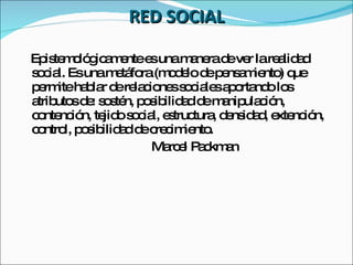 RED SOCIAL Epistemológicamente es una manera de ver la realidad social. Es una metáfora (modelo de pensamiento) que permite hablar de relaciones sociales aportando los atributos de: sostén, posibilidad de manipulación, contención, tejido social, estructura, densidad, extención, control, posibilidad de crecimiento. Marcel Packman 
