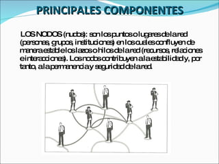 PRINCIPALES COMPONENTES LOS NODOS (nudos): son los puntos o lugares de la red (personas, grupos, instituciones) en los cuales confluyen de manera estable los lazos o hilos de la red (recursos, relaciones e interacciones). Los nodos contribuyen a la estabilidad y, por tanto, a la permanencia y seguridad de la red. 