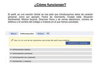 ¿Cómo funcionan?

El perfil, es una sección dónde se nos pide que introduzcamos datos de carácter
personal, como por ejemplo: Fecha de nacimiento, Ciudad natal, Situación
Sentimental, Música favorita, Dirección física y de correo electrónico, número de
teléfono o el nombre del Colegio o Instituto en el que hemos estudiado.
 