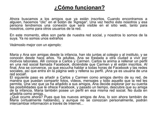 ¿Cómo funcionan?
Ahora buscamos a los amigos que ya están inscritos. Cuando encontramos a
alguien, hacemos “clic” en el botón de 'Agregar'. Una vez hecho ésto nosotros y esa
persona tendremos una conexión que será visible en el sitio web, tanto para
nosotros, como para otros usuarios de la red.
En este momento, ellos son parte de nuestra red social, y nosotros lo somos de la
suya. Ya no somos unos extraños
Veámoslo mejor con un ejemplo:

Maria y Ana son amigas desde la infancia, han ido juntas al colegio y al instituto, y se
conocen desde hace años. Ya adultas, Ana se traslada a otra ciudad a vivir por
motivos laborales. Allí conoce a Carlos y Carmen. Carlos la anima a rellenar un perfil
en una red social llamada Facebook, diciéndole que Carmen y él están inscritos. Al
final, Ana se convence, ya que escucha hablar a todas horas de Facebook y las redes
sociales, así que entra en la página web y rellena su perfil. ¡Ana ya es usuaria de una
red social!.
El siguiente paso es añadir a Carlos y Carmen como amigos dentro de su red, de
manera que puedan compartir fotos, videos, mensajes y todo aquello que la red les
permita. Una vez que ya ha añadido a sus amigos, Ana decide explorar por su cuenta
las posibilidades que le ofrece Facebook, y pasado un tiempo, descubre que su amiga
de la infancia, Maria también posee un perfil en esa misma red social. No duda en
añadirla como amiga...
¿Qué ocurre ahora? Pues que los nuevos amigos de Ana, lo son ahora también de
Maria (virtualmente hablando), y aunque no se conozcan personalmente, podrán
intercambiar información a través de Internet...
 