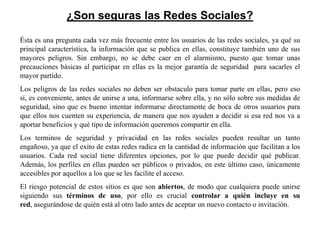¿Son seguras las Redes Sociales?

Ésta es una pregunta cada vez más frecuente entre los usuarios de las redes sociales, ya qué su
principal característica, la información que se publica en ellas, constituye también uno de sus
mayores peligros. Sin embargo, no se debe caer en el alarmismo, puesto que tomar unas
precauciones básicas al participar en ellas es la mejor garantía de seguridad para sacarles el
mayor partido.
Los peligros de las redes sociales no deben ser obstaculo para tomar parte en ellas, pero eso
sí, es conveniente, antes de unirse a una, informarse sobre ella, y no sólo sobre sus medidas de
seguridad, sino que es bueno intentar informarse directamente de boca de otros usuarios para
que ellos nos cuenten su experiencia, de manera que nos ayuden a decidir si esa red nos va a
aportar beneficios y qué tipo de información queremos compartir en ella.
Los terminos de seguridad y privacidad en las redes sociales pueden resultar un tanto
engañoso, ya que el exito de estas redes radica en la cantidad de información que facilitan a los
usuarios. Cada red social tiene diferentes opciones, por lo que puede decidir qué publicar.
Además, los perfiles en ellas pueden ser públicos o privados, en este último caso, únicamente
accesibles por aquellos a los que se les facilite el acceso.
El riesgo potencial de estos sitios es que son abiertos, de modo que cualquiera puede unirse
siguiendo sus términos de uso, por ello es crucial controlar a quién incluye en su
red, asegurándose de quién está al otro lado antes de aceptar un nuevo contacto o invitación.
 