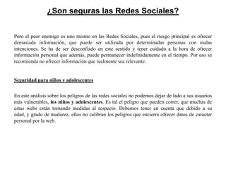 ¿Son seguras las Redes Sociales?


Pero el peor enemigo es uno mismo en las Redes Sociales, pues el riesgo principal es ofrecer
demasiada información, que puede ser utilizada por determinadas personas con malas
intenciones. Se ha de ser desconfiado en este sentido y tener cuidado a la hora de ofrecer
información personal que además, puede permanecer indefinidamente en el tiempo. Por eso se
recomienda no ofrecer información que realmente sea relevante.


Seguridad para niños y adolescentes


En este análisis sobre los peligros de las redes sociales no podemos dejar de lado a sus usuarios
más vulnerables, los niños y adolescentes. Es tal el peligro que pueden correr, que muchas de
estas webs están tomando medidas al respecto. Debemos tener en cuenta que debido a su
edad, y grado de madurez, ellos no calibran los peligros que encierra ofrecer datos de caracter
personal por la web.
 
