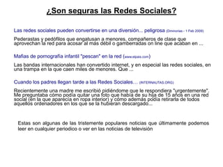 ¿Son seguras las Redes Sociales?

Las redes sociales pueden convertirse en una diversión... peligrosa (Dminorias - 1 Feb 2009)
Pederastas y pedófilos que engatusan a menores, compañeros de clase que
aprovechan la red para acosar al más débil o gamberradas on line que acaban en ...

Mafias de pornografía infantil "pescan" en la red (www.elpais.com)
Las bandas internacionales han convertido internet, y en especial las redes sociales, en
una trampa en la que caen miles de menores. Que ...

Cuando los padres llegan tarde a las Redes Sociales… (INTERNAUTAS.ORG)
Recientemente una madre me escribió pidiéndome que le respondiera "urgentemente".
Me preguntaba cómo podía quitar una foto que había de su hija de 15 años en una red
social (en la que aparecía en ropa interior) y cómo además podía retirarla de todos
aquellos ordenadores en los que se la hubieran descargado...


 Estas son algunas de las tristemente populares noticias que últimamente podemos
 leer en cualquier periodico o ver en las noticias de televisión
 