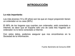 INTRODUCCIÓN


Lo más importante:

Los más jóvenes (14 a 20 años) son los que en mayor proporción tienen
un ordenador en su casa (90%)

El 68% de los hogares que cuentan con ordenador, está conectado a
Internet; es decir que en España sólo uno de cada tres hogares con
ordenador no lo tiene conectado a Internet.

Con estos datos, podemos asegurar que nos encontramos en la
Sociedad de la Información.




                                       Fuente: Barómetro de Consumo 2008
 