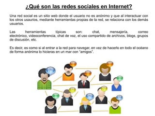 ¿Qué son las redes sociales en Internet?
Una red social es un sitio web donde el usuario no es anónimo y que al interactuar con
los otros usaurios, mediante herramientas propias de la red, se relaciona con los demás
usuarios.

Las       herramientas       típicas      son:       chat,      mensajería,       correo
electrónico, videoconferencia, chat de voz, el uso compartido de archivos, blogs, grupos
de discusión, etc.

Es decir, es como si al entrar a la red para navegar, en vez de hacerlo en todo el océano
de forma anónima lo hicieras en un mar con “amigos”.
 
