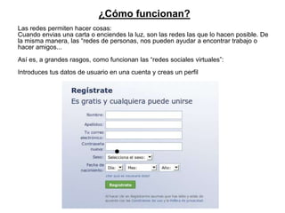 ¿Cómo funcionan?
Las redes permiten hacer cosas:
Cuando envias una carta o enciendes la luz, son las redes las que lo hacen posible. De
la misma manera, las “redes de personas, nos pueden ayudar a encontrar trabajo o
hacer amigos...
Así es, a grandes rasgos, como funcionan las “redes sociales virtuales”:
Introduces tus datos de usuario en una cuenta y creas un perfil
 